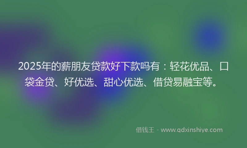 2025年的薪朋友贷款好下款吗有：轻花优品、口袋金贷、好优选、甜心优选、借贷易融宝等。