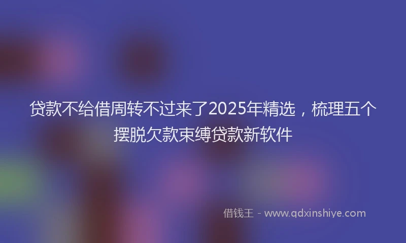贷款不给借周转不过来了2025年精选，梳理五个摆脱欠款束缚贷款新软件