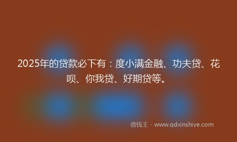 2025年的贷款必下有：度小满金融、功夫贷、花呗、你我贷、好期贷等。
