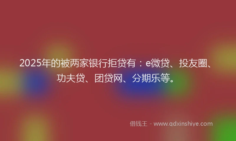 2025年的被两家银行拒贷有：e微贷、投友圈、功夫贷、团贷网、分期乐等。