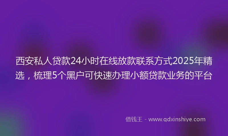 西安私人贷款24小时在线放款联系方式2025年精选，梳理5个黑户可快速办理小额贷款业务的平台