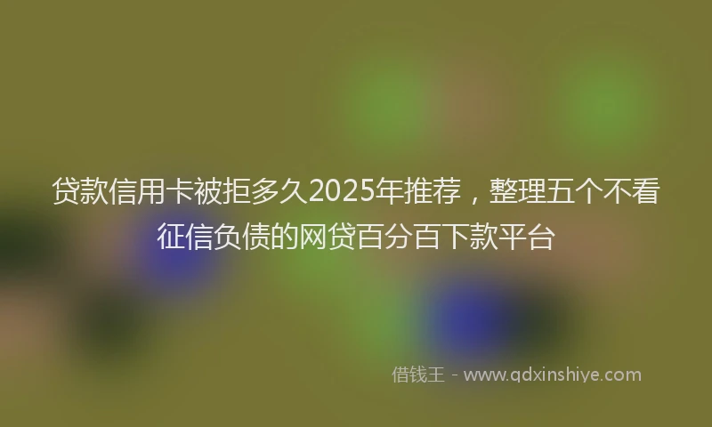 贷款信用卡被拒多久2025年推荐，整理五个不看征信负债的网贷百分百下款平台