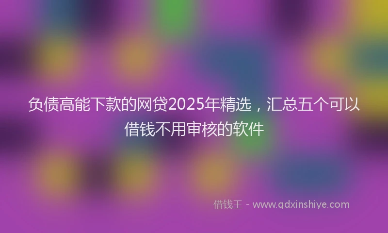 负债高能下款的网贷2025年精选，汇总五个可以借钱不用审核的软件