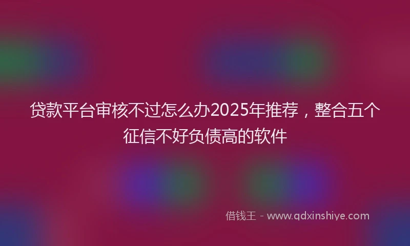 贷款平台审核不过怎么办2025年推荐，整合五个征信不好负债高的软件