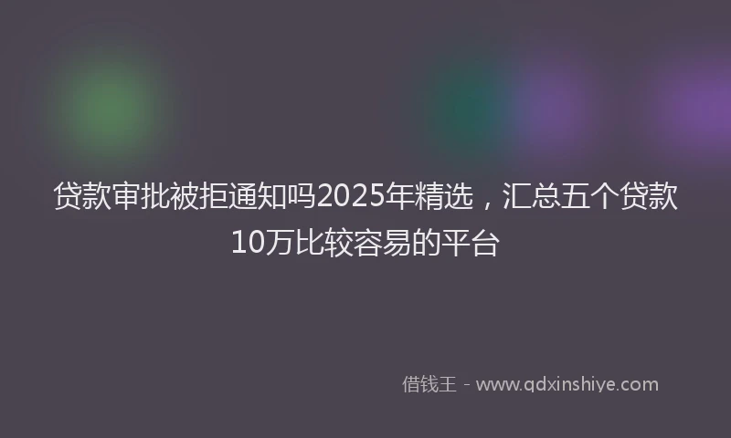 贷款审批被拒通知吗2025年精选，汇总五个贷款10万比较容易的平台