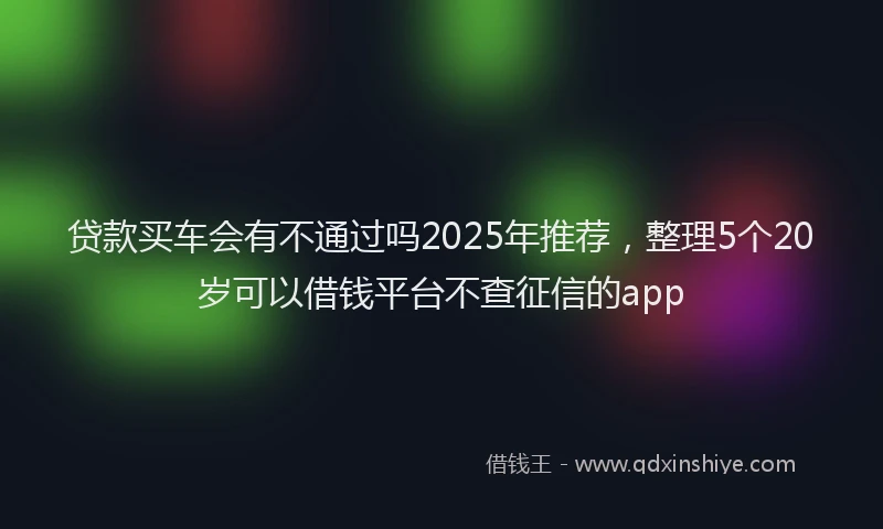 贷款买车会有不通过吗2025年推荐，整理5个20岁可以借钱平台不查征信的app