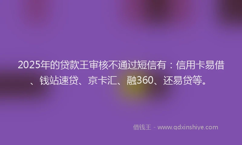 2025年的贷款王审核不通过短信有：信用卡易借、钱站速贷、京卡汇、融360、还易贷等。