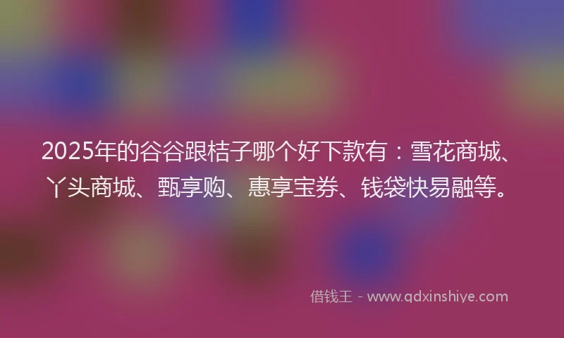 2025年的谷谷跟桔子哪个好下款有：雪花商城、丫头商城、甄享购、惠享宝券、钱袋快易融等。