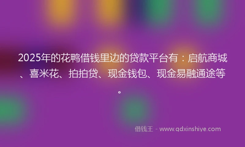 2025年的花鸭借钱里边的贷款平台有：启航商城、喜米花、拍拍贷、现金钱包、现金易融通途等。