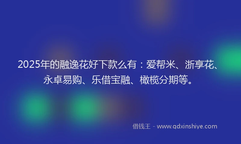 2025年的融逸花好下款么有：爱帮米、浙享花、永卓易购、乐借宝融、橄榄分期等。