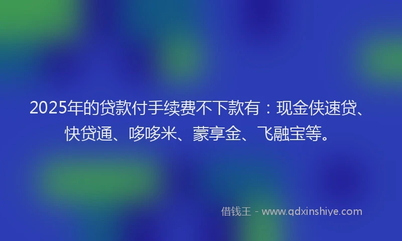 2025年的贷款付手续费不下款有：现金侠速贷、快贷通、哆哆米、蒙享金、飞融宝等。