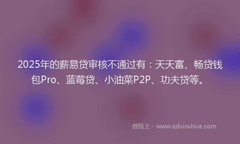 2025年的薪易贷审核不通过有：天天富、畅贷钱包Pro、蓝莓贷、小油菜P2P、功夫贷等。