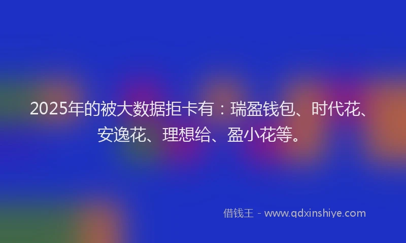 2025年的被大数据拒卡有：瑞盈钱包、时代花、安逸花、理想给、盈小花等。