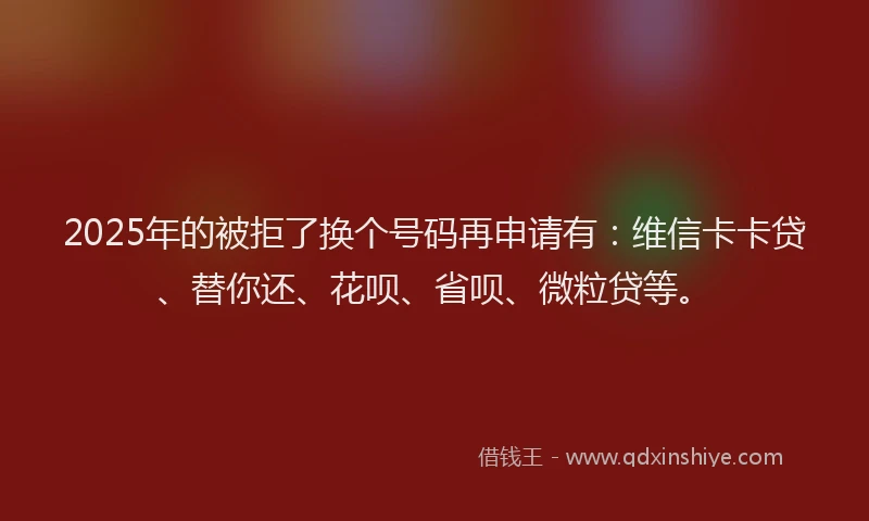 2025年的被拒了换个号码再申请有：维信卡卡贷、替你还、花呗、省呗、微粒贷等。