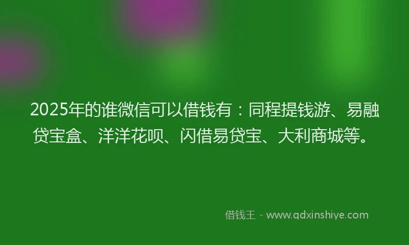 2025年的谁微信可以借钱有：同程提钱游、易融贷宝盒、洋洋花呗、闪借易贷宝、大利商城等。