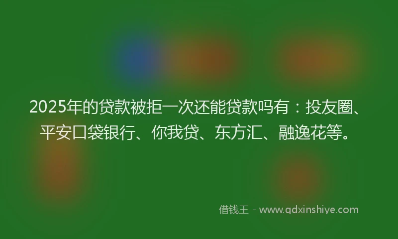 2025年的贷款被拒一次还能贷款吗有：投友圈、平安口袋银行、你我贷、东方汇、融逸花等。