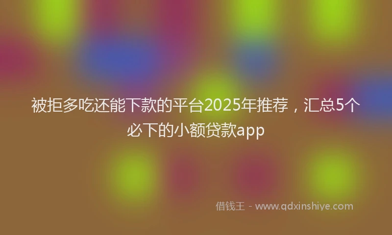 被拒多吃还能下款的平台2025年推荐，汇总5个必下的小额贷款app