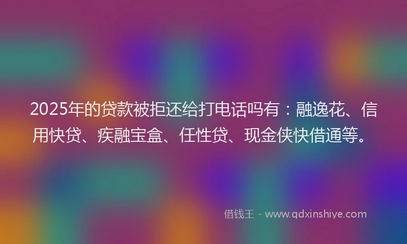 2025年的贷款被拒还给打电话吗有：融逸花、信用快贷、疾融宝盒、任性贷、现金侠快借通等。