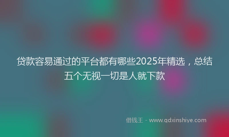 贷款容易通过的平台都有哪些2025年精选，总结五个无视一切是人就下款