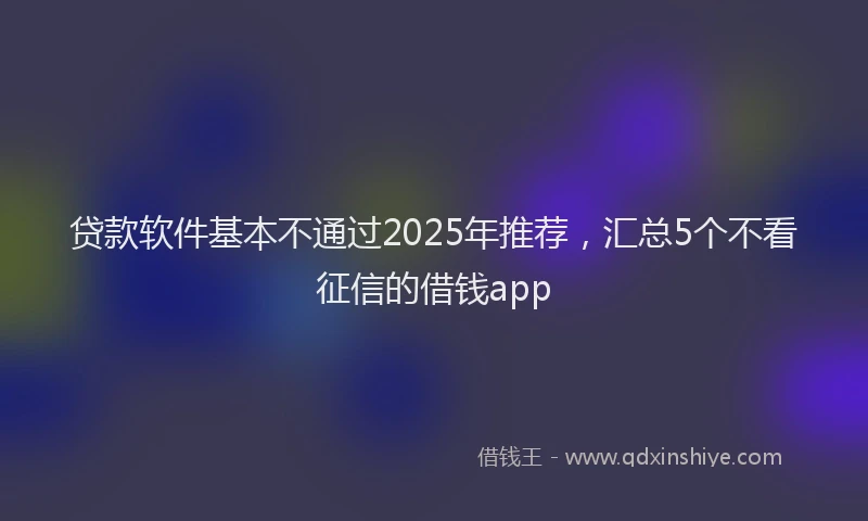 贷款软件基本不通过2025年推荐，汇总5个不看征信的借钱app