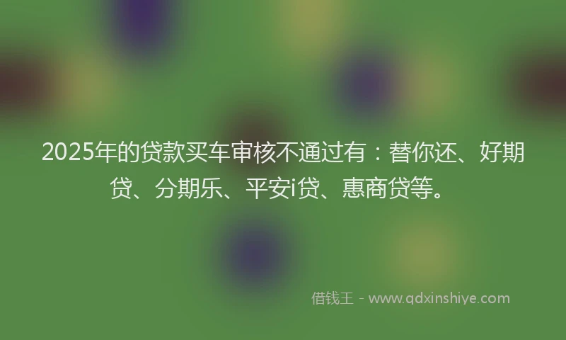 2025年的贷款买车审核不通过有：替你还、好期贷、分期乐、平安i贷、惠商贷等。
