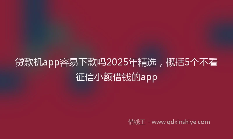 贷款机app容易下款吗2025年精选，概括5个不看征信小额借钱的app