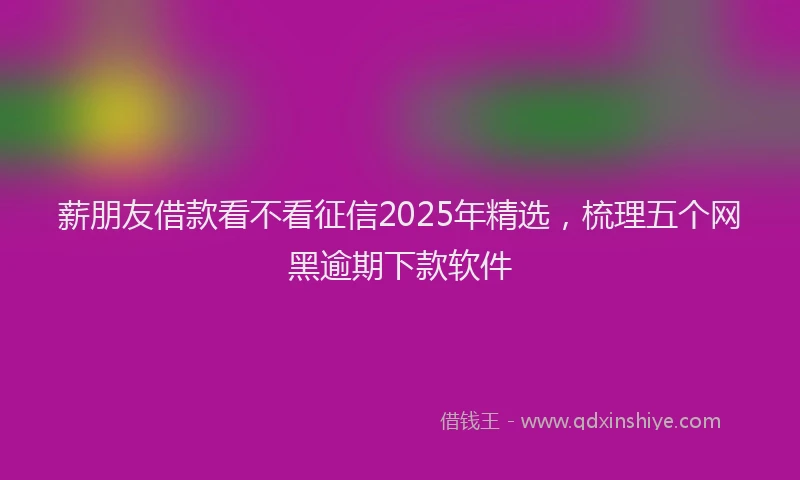 薪朋友借款看不看征信2025年精选，梳理五个网黑逾期下款软件