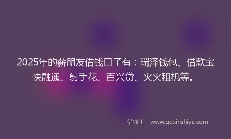 2025年的薪朋友借钱口子有：瑞泽钱包、借款宝快融通、射手花、百兴贷、火火租机等。