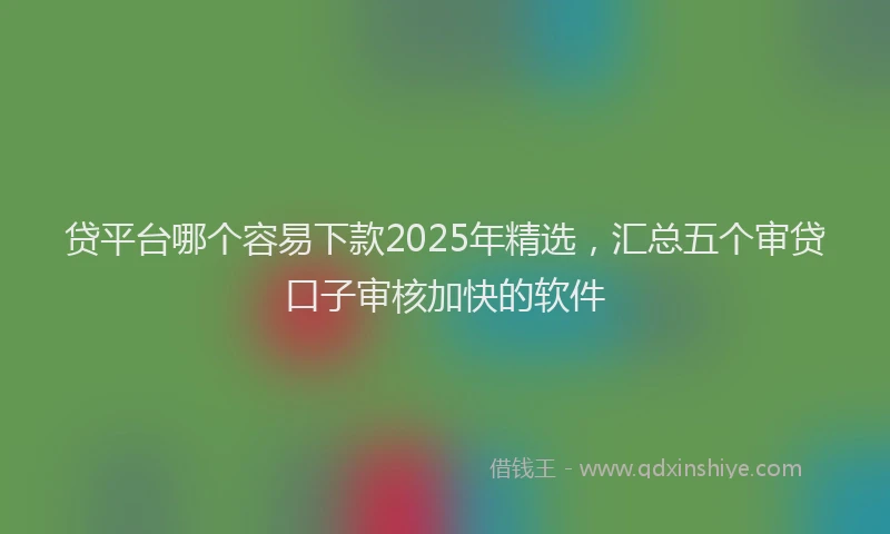 贷平台哪个容易下款2025年精选，汇总五个审贷口子审核加快的软件