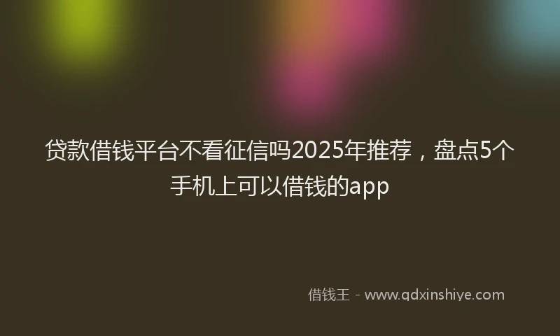 贷款借钱平台不看征信吗2025年推荐，盘点5个手机上可以借钱的app