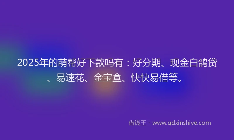 2025年的萌帮好下款吗有：好分期、现金白鸽贷、易速花、金宝盒、快快易借等。
