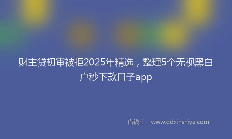 财主贷初审被拒2025年精选，整理5个无视黑白户秒下款口子app