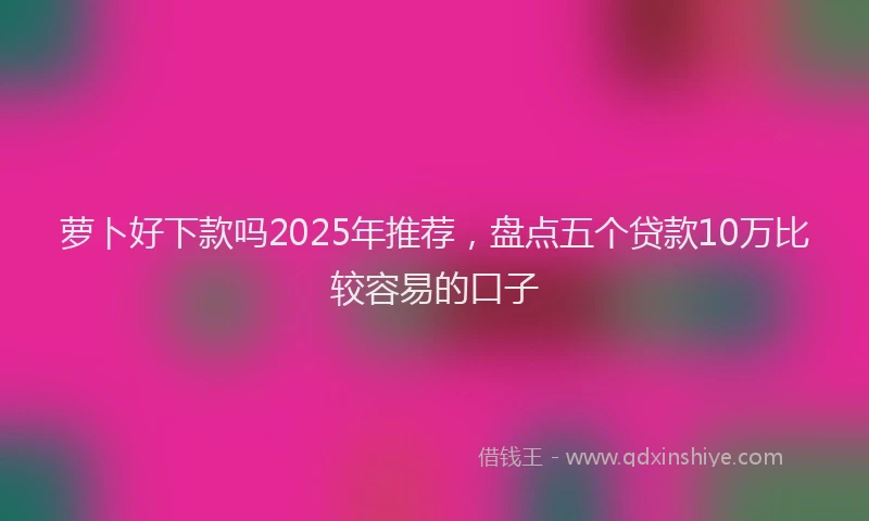 萝卜好下款吗2025年推荐，盘点五个贷款10万比较容易的口子