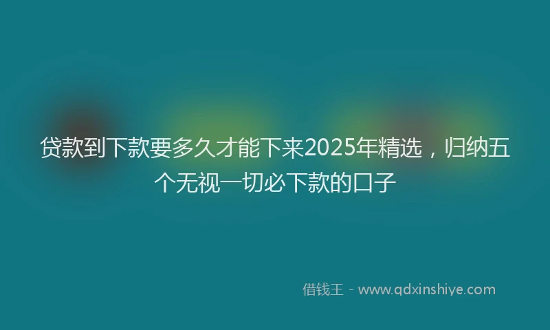 贷款到下款要多久才能下来2025年精选，归纳五个无视一切必下款的口子