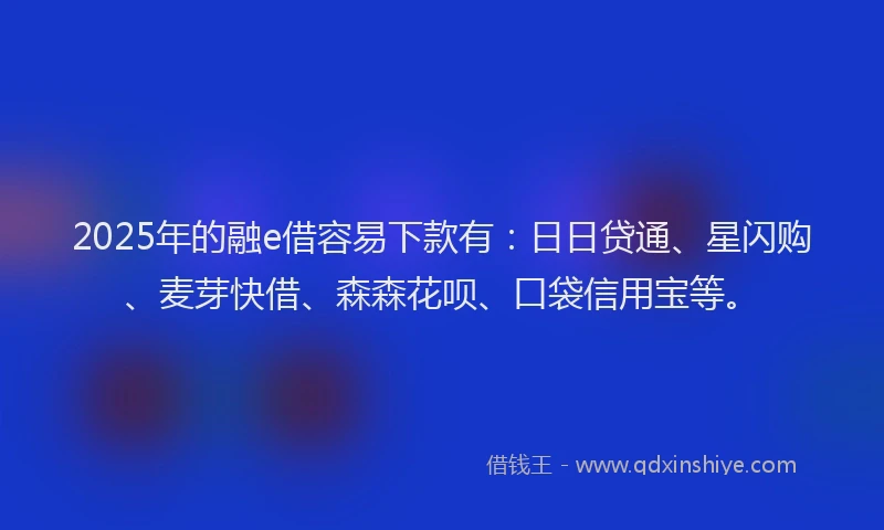 2025年的融e借容易下款有：日日贷通、星闪购、麦芽快借、森森花呗、口袋信用宝等。