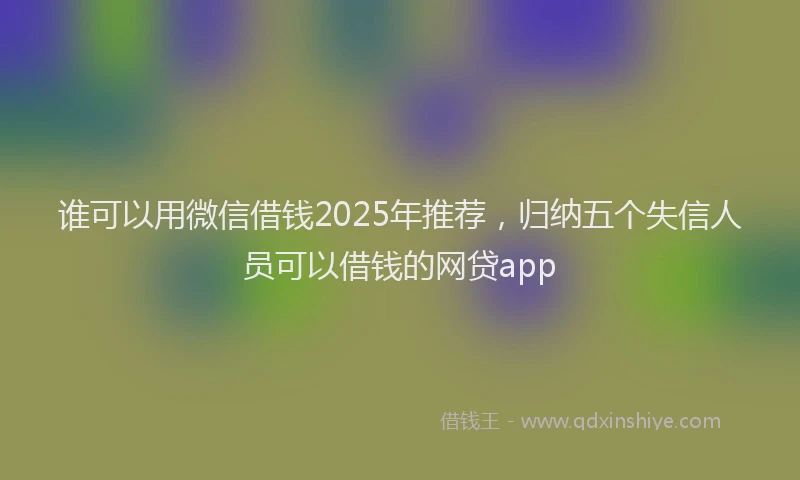 谁可以用微信借钱2025年推荐，归纳五个失信人员可以借钱的网贷app