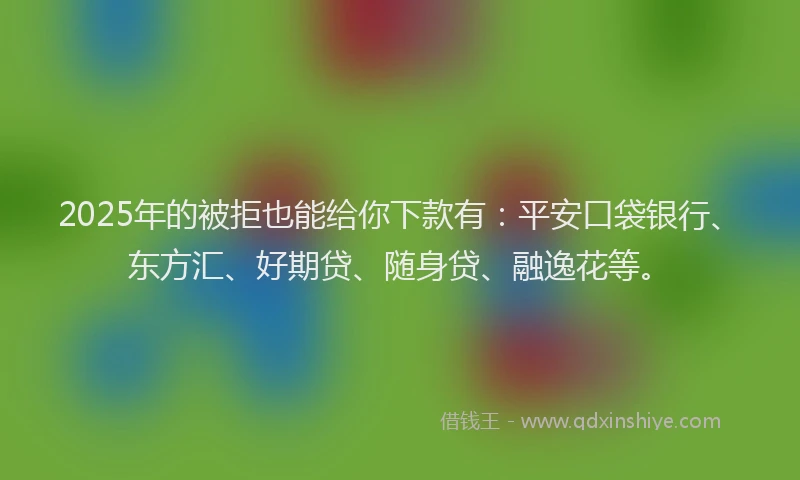 2025年的被拒也能给你下款有：平安口袋银行、东方汇、好期贷、随身贷、融逸花等。