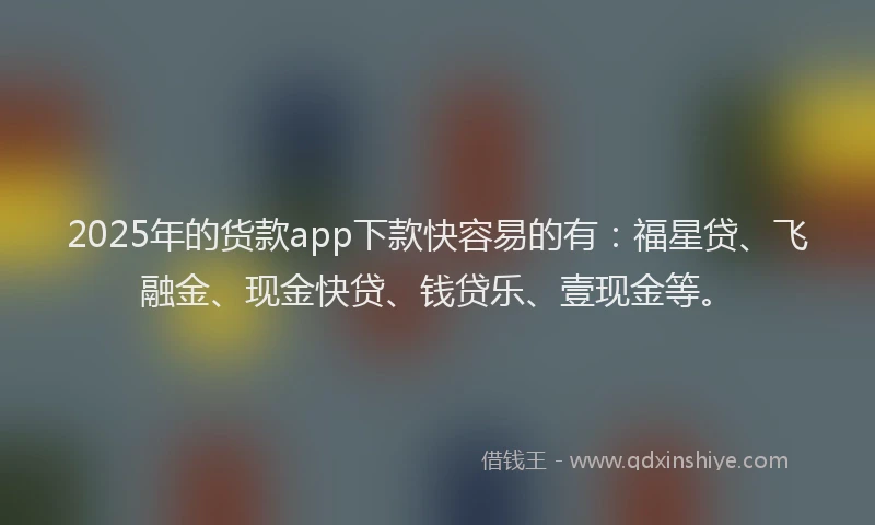 2025年的货款app下款快容易的有：福星贷、飞融金、现金快贷、钱贷乐、壹现金等。
