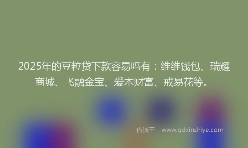 2025年的豆粒贷下款容易吗有：维维钱包、瑞耀商城、飞融金宝、爱木财富、戒易花等。