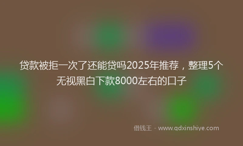 贷款被拒一次了还能贷吗2025年推荐，整理5个无视黑白下款8000左右的口子