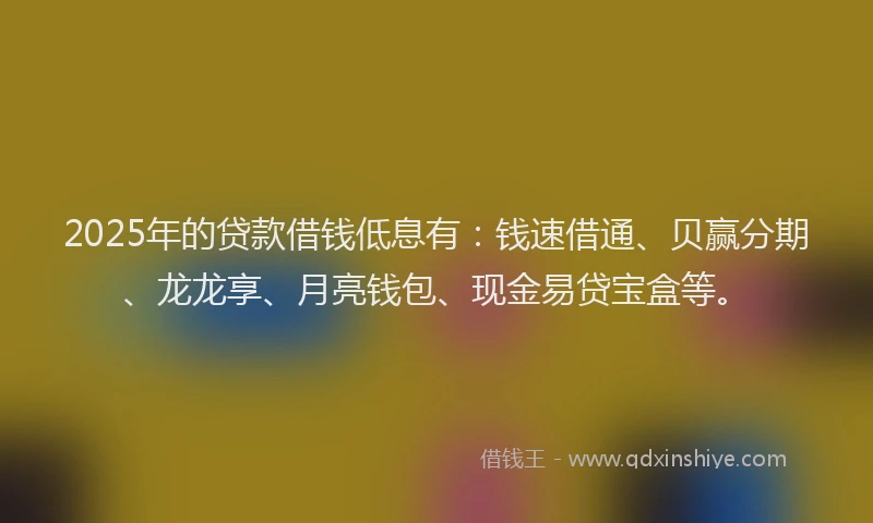 2025年的贷款借钱低息有：钱速借通、贝赢分期、龙龙享、月亮钱包、现金易贷宝盒等。
