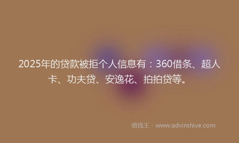 2025年的贷款被拒个人信息有：360借条、超人卡、功夫贷、安逸花、拍拍贷等。