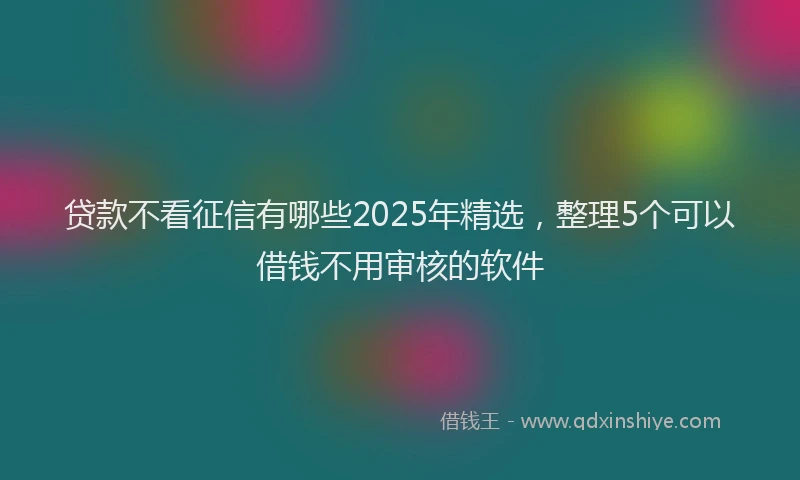 贷款不看征信有哪些2025年精选，整理5个可以借钱不用审核的软件