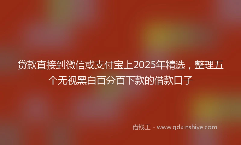 贷款直接到微信或支付宝上2025年精选，整理五个无视黑白百分百下款的借款口子