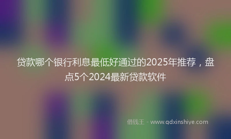 贷款哪个银行利息最低好通过的2025年推荐，盘点5个2024最新贷款软件