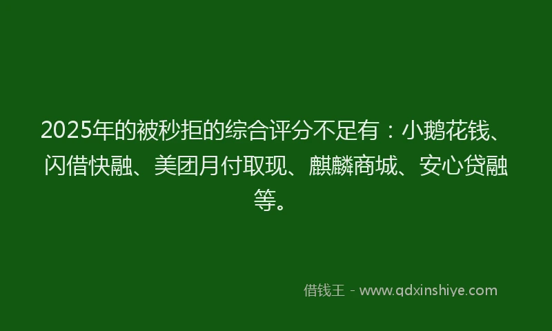 2025年的被秒拒的综合评分不足有：小鹅花钱、闪借快融、美团月付取现、麒麟商城、安心贷融等。