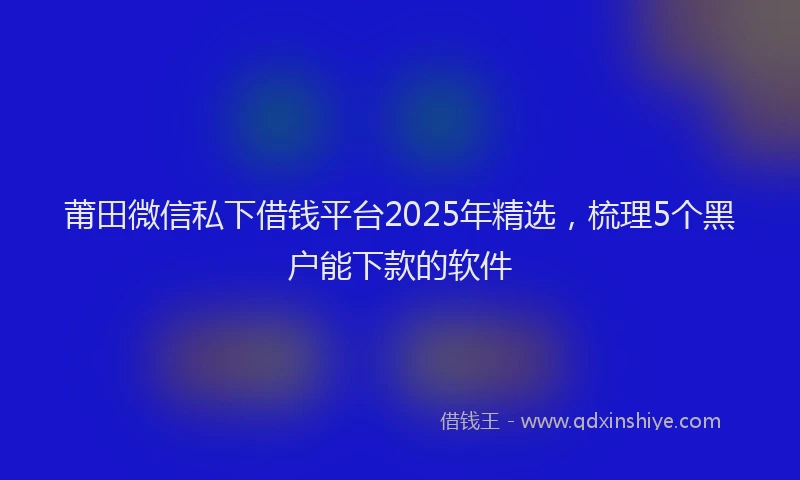 莆田微信私下借钱平台2025年精选，梳理5个黑户能下款的软件