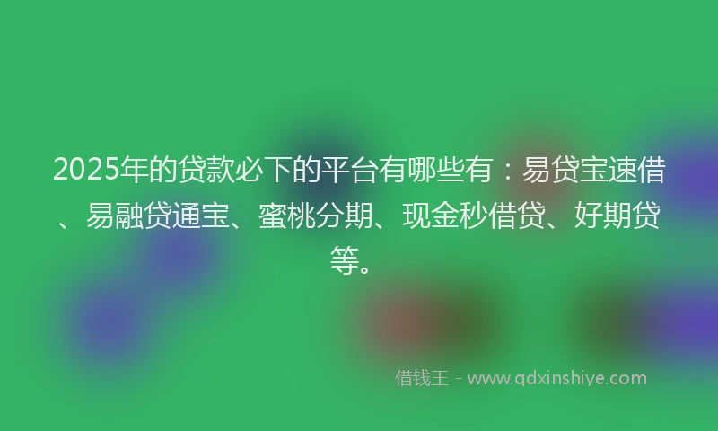 2025年的贷款必下的平台有哪些有：易贷宝速借、易融贷通宝、蜜桃分期、现金秒借贷、好期贷等。