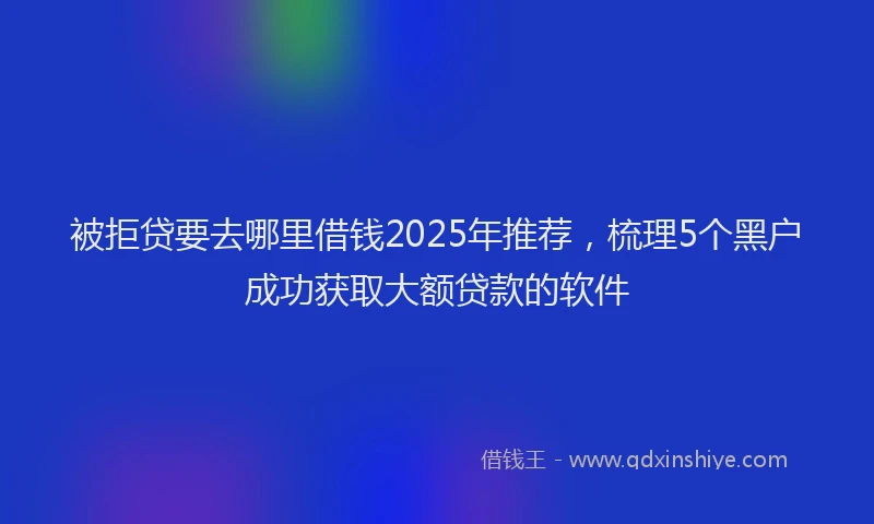 被拒贷要去哪里借钱2025年推荐，梳理5个黑户成功获取大额贷款的软件