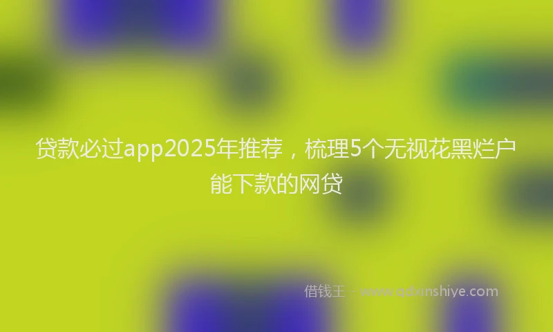 贷款必过app2025年推荐，梳理5个无视花黑烂户能下款的网贷